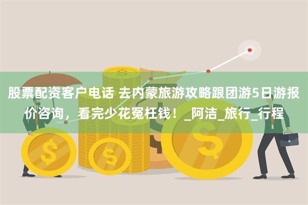 股票配资客户电话 去内蒙旅游攻略跟团游5日游报价咨询，看完少花冤枉钱！_阿洁_旅行_行程