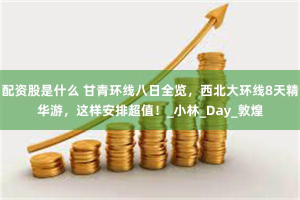 配资股是什么 甘青环线八日全览，西北大环线8天精华游，这样安排超值！_小林_Day_敦煌