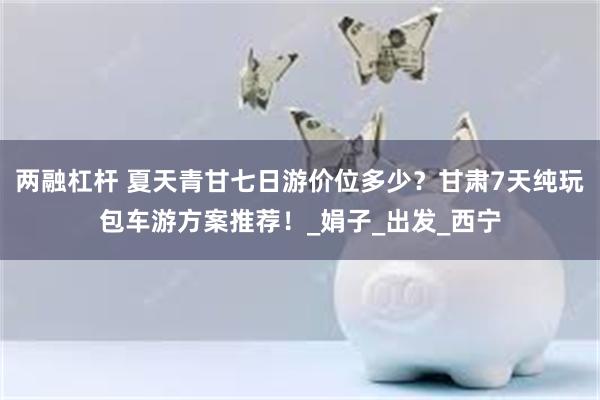 两融杠杆 夏天青甘七日游价位多少？甘肃7天纯玩包车游方案推荐！_娟子_出发_西宁