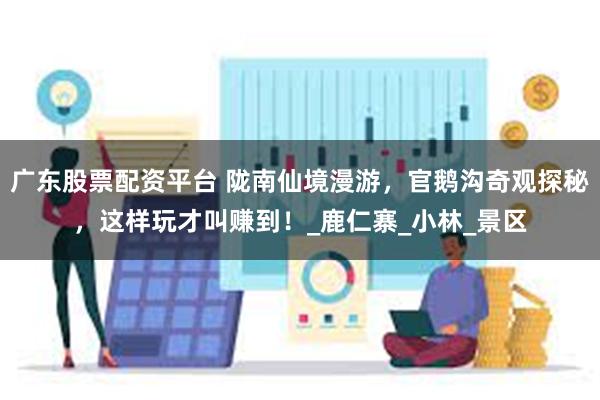 广东股票配资平台 陇南仙境漫游，官鹅沟奇观探秘，这样玩才叫赚到！_鹿仁寨_小林_景区