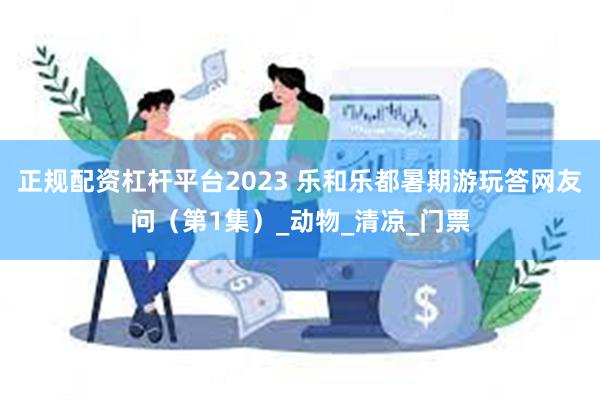 正规配资杠杆平台2023 乐和乐都暑期游玩答网友问（第1集）_动物_清凉_门票