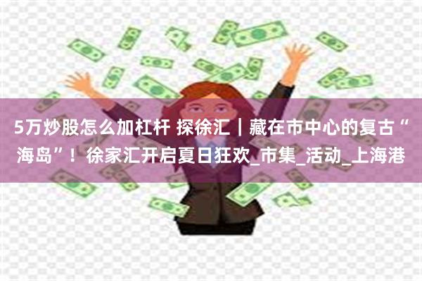 5万炒股怎么加杠杆 探徐汇｜藏在市中心的复古“海岛”！徐家汇开启夏日狂欢_市集_活动_上海港
