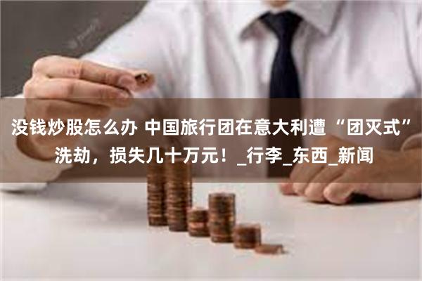 没钱炒股怎么办 中国旅行团在意大利遭 “团灭式” 洗劫，损失几十万元！_行李_东西_新闻