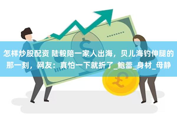 怎样炒股配资 陆毅陪一家人出海，贝儿海钓伸腿的那一刻，网友：真怕一下就折了_鲍蕾_身材_母静