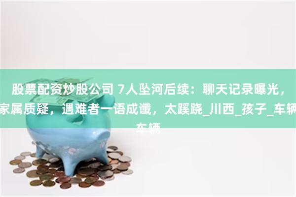 股票配资炒股公司 7人坠河后续：聊天记录曝光，家属质疑，遇难者一语成谶，太蹊跷_川西_孩子_车辆