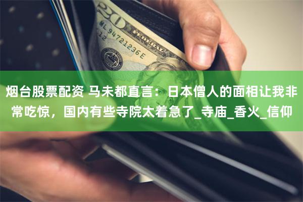 烟台股票配资 马未都直言：日本僧人的面相让我非常吃惊，国内有些寺院太着急了_寺庙_香火_信仰