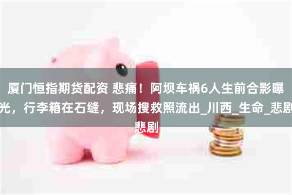 厦门恒指期货配资 悲痛！阿坝车祸6人生前合影曝光，行李箱在石缝，现场搜救照流出_川西_生命_悲剧