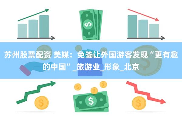 苏州股票配资 美媒：免签让外国游客发现“更有趣的中国”_旅游业_形象_北京