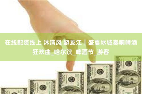 在线配资线上 沐清风 游龙江｜盛夏冰城奏响啤酒狂欢曲_哈尔滨_啤酒节_游客