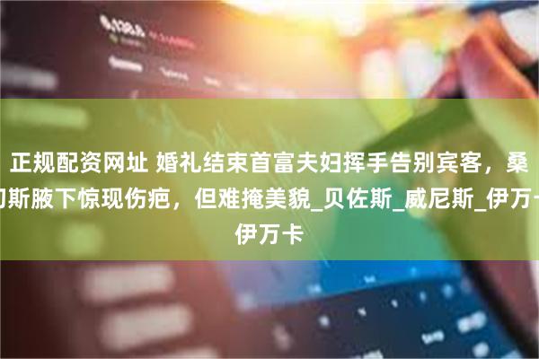正规配资网址 婚礼结束首富夫妇挥手告别宾客，桑切斯腋下惊现伤疤，但难掩美貌_贝佐斯_威尼斯_伊万卡