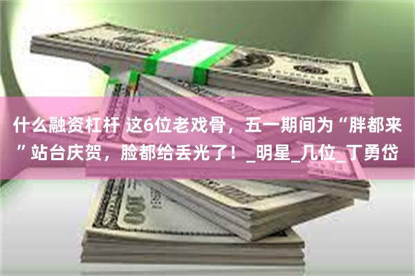 什么融资杠杆 这6位老戏骨，五一期间为“胖都来”站台庆贺，脸都给丢光了！_明星_几位_丁勇岱