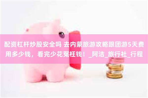配资杠杆炒股安全吗 去内蒙旅游攻略跟团游5天费用多少钱，看完少花冤枉钱！_阿洁_旅行社_行程