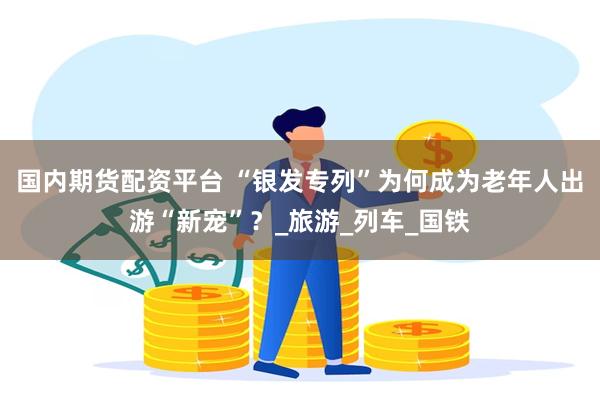 国内期货配资平台 “银发专列”为何成为老年人出游“新宠”？_旅游_列车_国铁