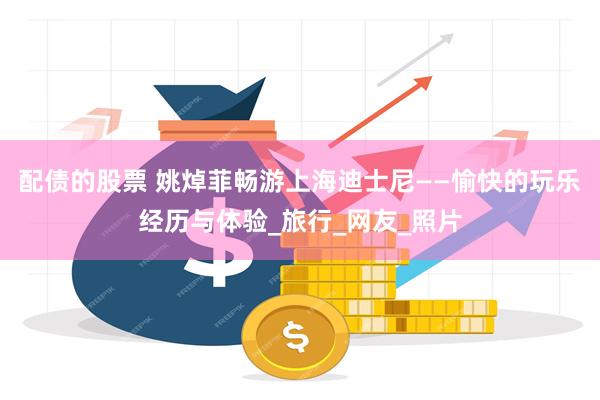 配债的股票 姚焯菲畅游上海迪士尼——愉快的玩乐经历与体验_旅行_网友_照片