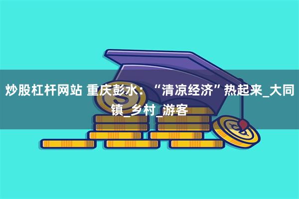 炒股杠杆网站 重庆彭水：“清凉经济”热起来_大同镇_乡村_游客
