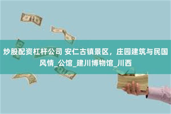 炒股配资杠杆公司 安仁古镇景区，庄园建筑与民国风情_公馆_建川博物馆_川西