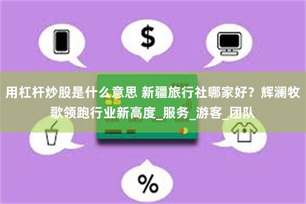 用杠杆炒股是什么意思 新疆旅行社哪家好？辉澜牧歌领跑行业新高度_服务_游客_团队