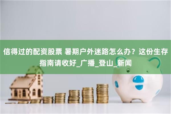 信得过的配资股票 暑期户外迷路怎么办？这份生存指南请收好_广播_登山_新闻