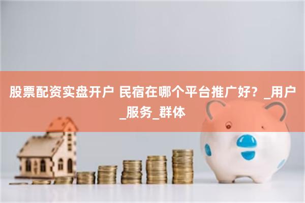 股票配资实盘开户 民宿在哪个平台推广好？_用户_服务_群体