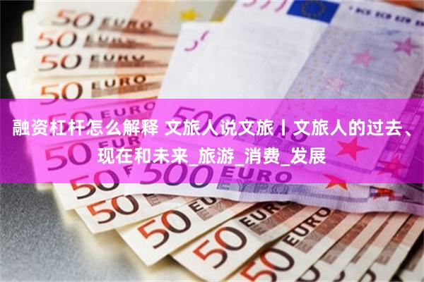 融资杠杆怎么解释 文旅人说文旅丨文旅人的过去、现在和未来_旅游_消费_发展