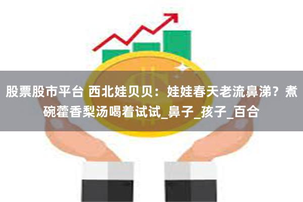 股票股市平台 西北娃贝贝：娃娃春天老流鼻涕？煮碗藿香梨汤喝着试试_鼻子_孩子_百合