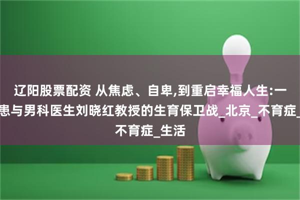 辽阳股票配资 从焦虑、自卑,到重启幸福人生:一位病患与男科医生刘晓红教授的生育保卫战_北京_不育症_生活