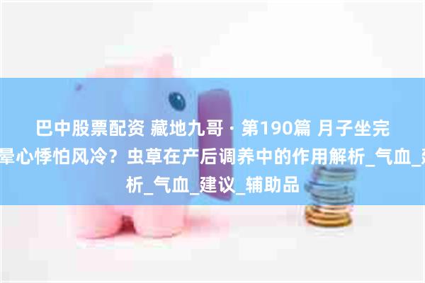 巴中股票配资 藏地九哥 · 第190篇 月子坐完人还虚、头晕心悸怕风冷？虫草在产后调养中的作用解析_气血_建议_辅助品