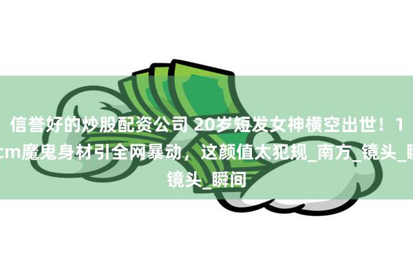 信誉好的炒股配资公司 20岁短发女神横空出世！170cm魔鬼身材引全网暴动，这颜值太犯规_南方_镜头_瞬间