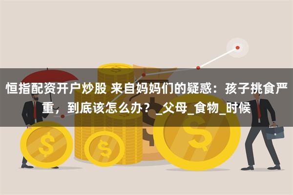 恒指配资开户炒股 来自妈妈们的疑惑：孩子挑食严重，到底该怎么办？_父母_食物_时候