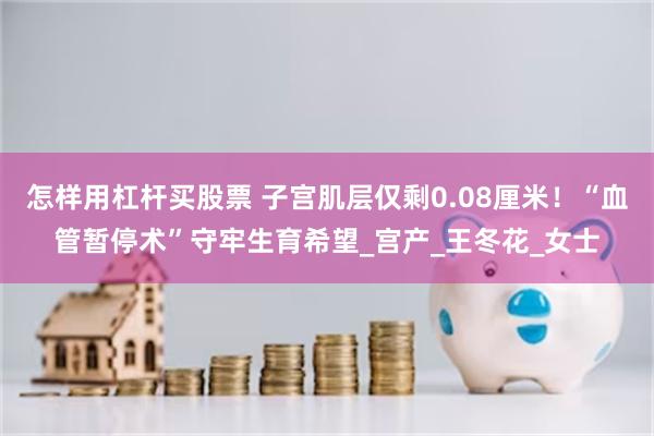 怎样用杠杆买股票 子宫肌层仅剩0.08厘米！“血管暂停术”守牢生育希望_宫产_王冬花_女士