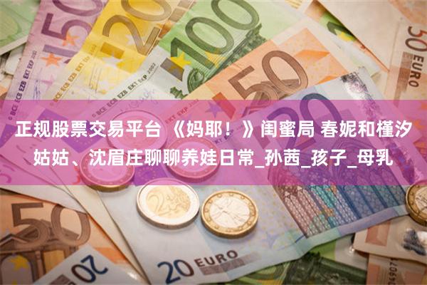 正规股票交易平台 《妈耶！》闺蜜局 春妮和槿汐姑姑、沈眉庄聊聊养娃日常_孙茜_孩子_母乳