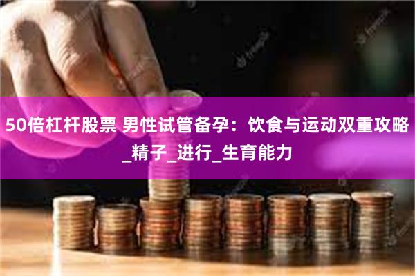 50倍杠杆股票 男性试管备孕：饮食与运动双重攻略_精子_进行_生育能力