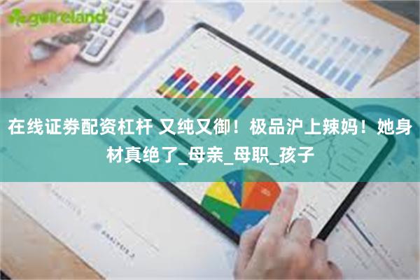 在线证劵配资杠杆 又纯又御！极品沪上辣妈！她身材真绝了_母亲_母职_孩子