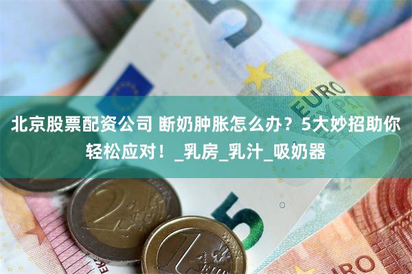 北京股票配资公司 断奶肿胀怎么办？5大妙招助你轻松应对！_乳房_乳汁_吸奶器