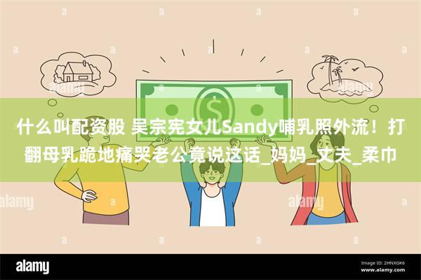 什么叫配资股 吴宗宪女儿Sandy哺乳照外流！打翻母乳跪地痛哭老公竟说这话_妈妈_丈夫_柔巾
