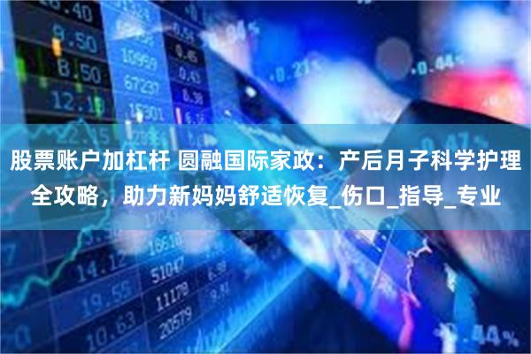 股票账户加杠杆 圆融国际家政：产后月子科学护理全攻略，助力新妈妈舒适恢复_伤口_指导_专业