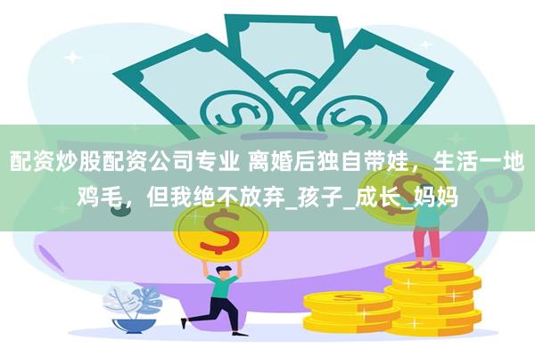 配资炒股配资公司专业 离婚后独自带娃，生活一地鸡毛，但我绝不放弃_孩子_成长_妈妈