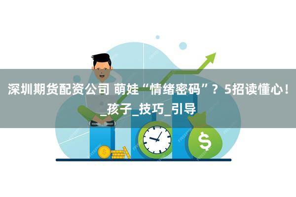 深圳期货配资公司 萌娃“情绪密码”？5招读懂心！_孩子_技巧_引导