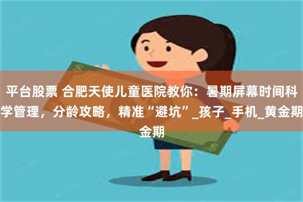 平台股票 合肥天使儿童医院教你：暑期屏幕时间科学管理，分龄攻略，精准“避坑”_孩子_手机_黄金期