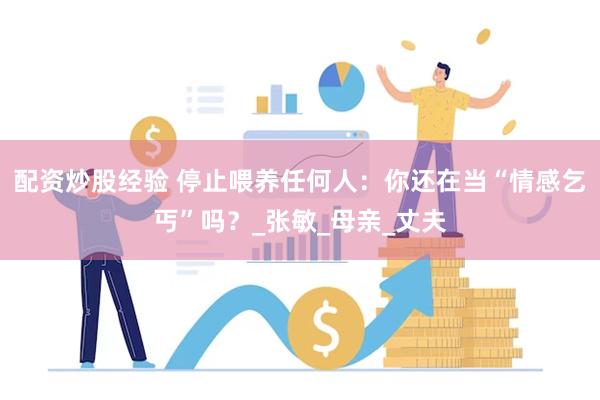 配资炒股经验 停止喂养任何人：你还在当“情感乞丐”吗？_张敏_母亲_丈夫