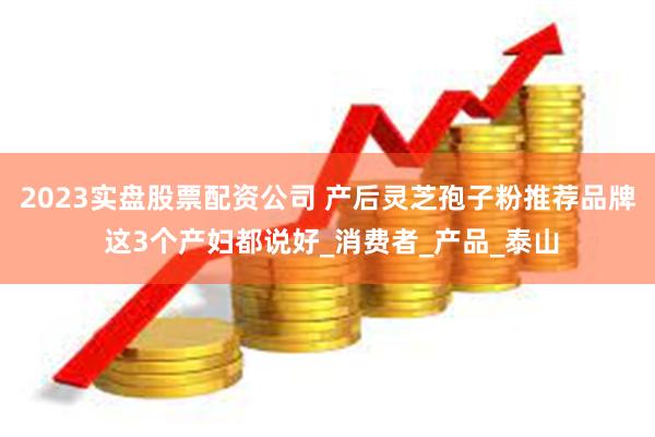 2023实盘股票配资公司 产后灵芝孢子粉推荐品牌 这3个产妇都说好_消费者_产品_泰山
