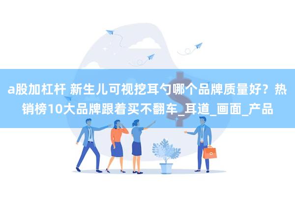 a股加杠杆 新生儿可视挖耳勺哪个品牌质量好？热销榜10大品牌跟着买不翻车_耳道_画面_产品