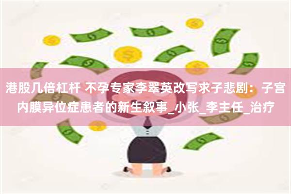 港股几倍杠杆 不孕专家李翠英改写求子悲剧：子宫内膜异位症患者的新生叙事_小张_李主任_治疗