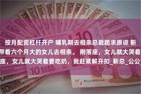 按月配资杠杆开户 哺乳期去相亲总裁跪求原谅 靳傅言杨曦 哺乳期的我，带着六个月大的女儿去相亲。 刚落座，女儿就大哭着要吃奶，我赶紧解开扣_靳总_公公_关经理