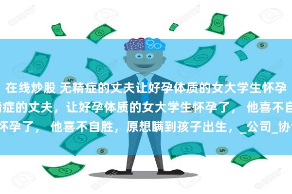 在线炒股 无精症的丈夫让好孕体质的女大学生怀孕了 傅寒萧温沅叶晴 无精症的丈夫，让好孕体质的女大学生怀孕了， 他喜不自胜，原想瞒到孩子出生，_公司_协议_叶小姐