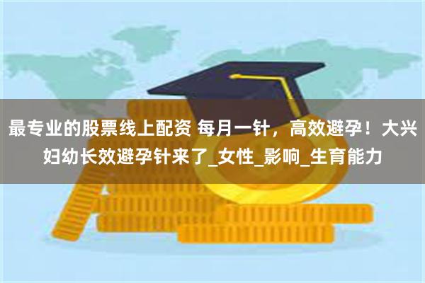 最专业的股票线上配资 每月一针，高效避孕！大兴妇幼长效避孕针来了_女性_影响_生育能力