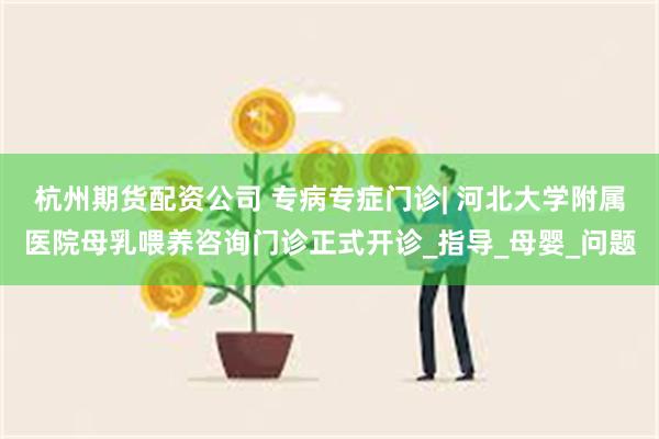杭州期货配资公司 专病专症门诊| 河北大学附属医院母乳喂养咨询门诊正式开诊_指导_母婴_问题