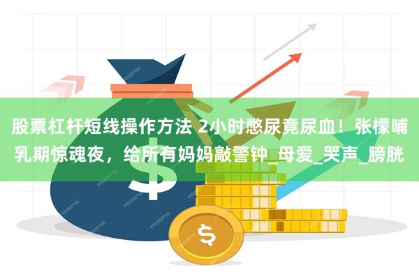 股票杠杆短线操作方法 2小时憋尿竟尿血！张檬哺乳期惊魂夜，给所有妈妈敲警钟_母爱_哭声_膀胱