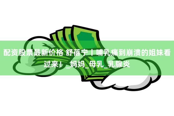 配资股票最新价格 舒蓓宁丨哺乳痛到崩溃的姐妹看过来！_妈妈_母乳_乳腺炎