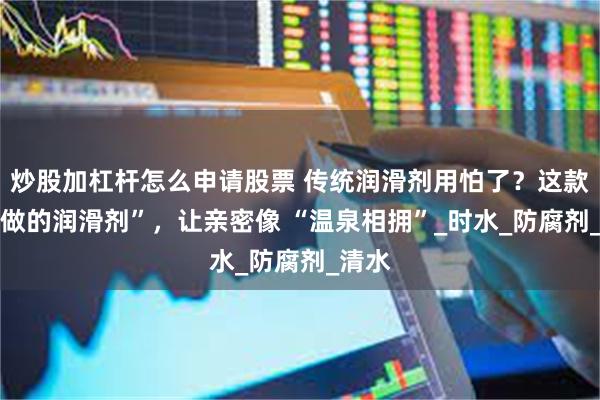炒股加杠杆怎么申请股票 传统润滑剂用怕了？这款 “水做的润滑剂”，让亲密像 “温泉相拥”_时水_防腐剂_清水